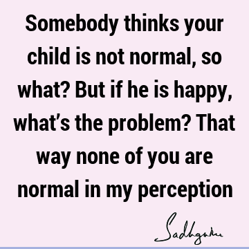 Somebody thinks your child is not normal, so what? But if he is happy, what’s the problem?  That way none of you are normal in my