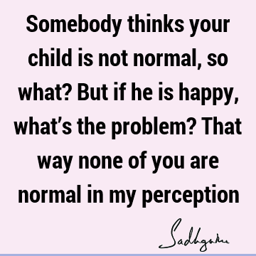 Somebody thinks your child is not normal, so what? But if he is happy, what’s the problem? That way none of you are normal in my