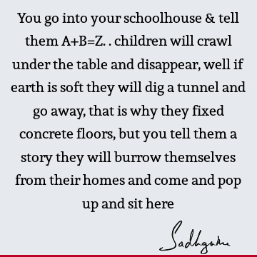 You go into your schoolhouse & tell them A+B=Z.. children will crawl under the table and disappear, well if earth is soft they will dig a tunnel and go away,