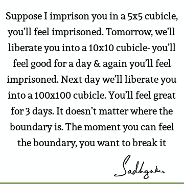 Suppose I imprison you in a 5x5 cubicle, you’ll feel imprisoned. Tomorrow, we’ll liberate you into a 10x10 cubicle- you’ll feel good for a day & again you’ll