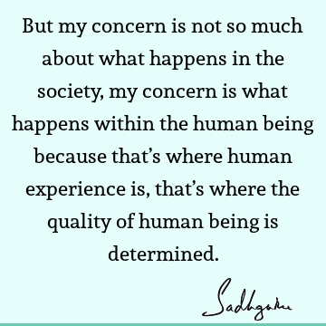 But my concern is not so much about what happens in the society, my concern is what happens within the human being because that’s where human experience is,