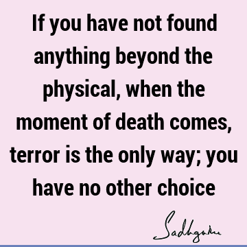 If you have not found anything beyond the physical, when the moment of death comes, terror is the only way; you have no other