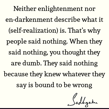 Neither enlightenment nor en-darkenment describe what it (self-realization) is. That’s why people said nothing. When they said nothing, you thought they are
