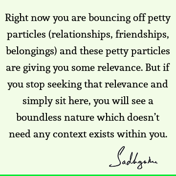 Right now you are bouncing off petty particles (relationships, friendships, belongings) and these petty particles are giving you some relevance. But if you