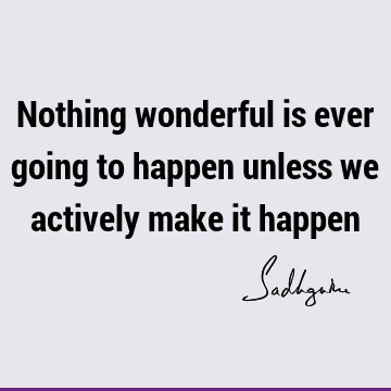 Nothing wonderful is ever going to happen unless we actively make it
