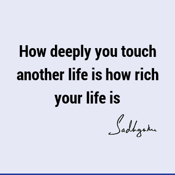 How deeply you touch another life is how rich your life