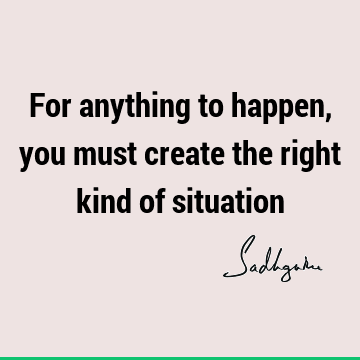 For anything to happen, you must create the right kind of