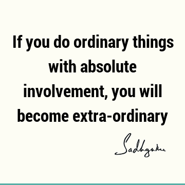 If you do ordinary things with absolute involvement, you will become extra-