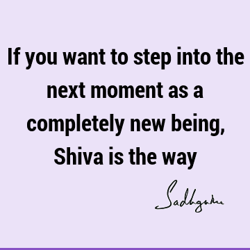 If you want to step into the next moment as a completely new being, Shiva is the