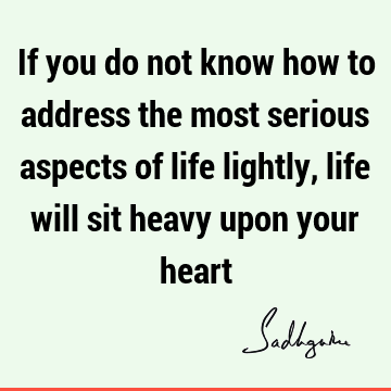 If you do not know how to address the most serious aspects of life lightly, life will sit heavy upon your