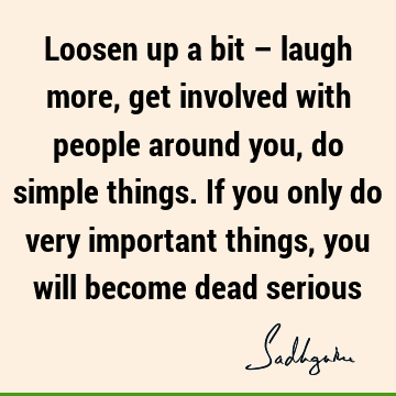Loosen up a bit – laugh more, get involved with people around you, do simple things. If you only do very important things, you will become dead
