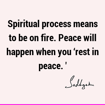 Spiritual process means to be on fire. Peace will happen when you ‘rest in peace.