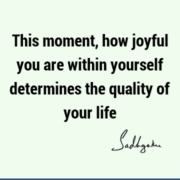 This moment, how joyful you are within yourself determines the quality of your