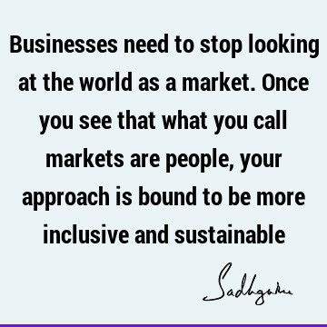 Businesses need to stop looking at the world as a market. Once you see that what you call markets are people, your approach is bound to be more inclusive and