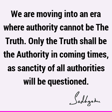 We are moving into an era where authority cannot be The Truth. Only the Truth shall be the Authority in coming times, as sanctity of all authorities will be