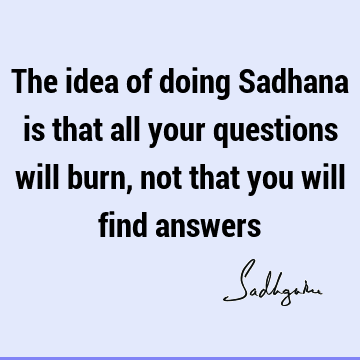 The idea of doing Sadhana is that all your questions will burn, not that you will find