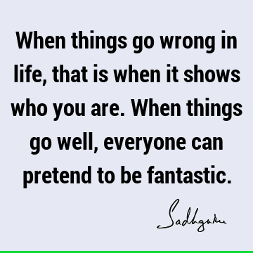 When things go wrong in life, that is when it shows who you are. When things go well, everyone can pretend to be