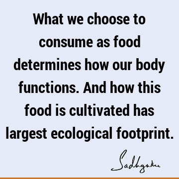What we choose to consume as food determines how our body functions. And how this food is cultivated has largest ecological