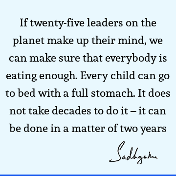 If twenty-five leaders on the planet make up their mind, we can make sure that everybody is eating enough. Every child can go to bed with a full stomach. It