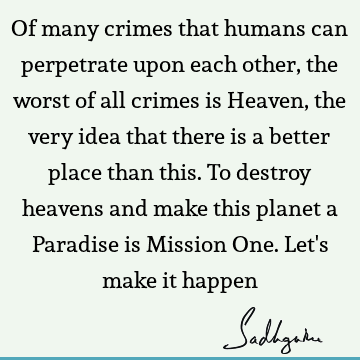 Of many crimes that humans can perpetrate upon each other, the worst of all crimes is Heaven, the very idea that there is a better place than this. To destroy