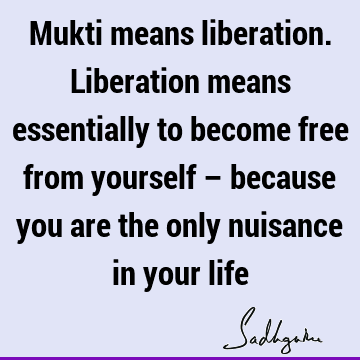 Mukti means liberation. Liberation means essentially to become free from yourself – because you are the only nuisance in your