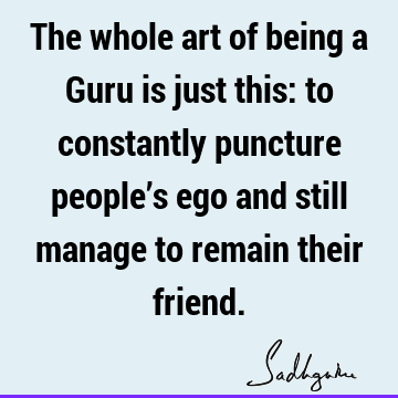 The whole art of being a Guru is just this: to constantly puncture people’s ego and still manage to remain their