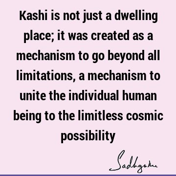 Kashi is not just a dwelling place; it was created as a mechanism to go beyond all limitations, a mechanism to unite the individual human being to the