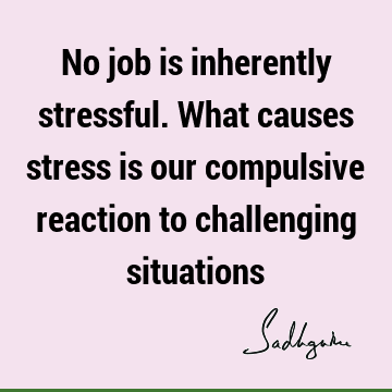 No job is inherently stressful. What causes stress is our compulsive reaction to challenging