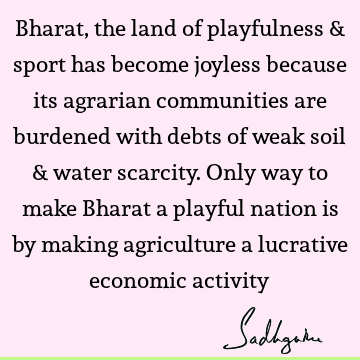 Bharat, the land of playfulness & sport has become joyless because its agrarian communities are burdened with debts of weak soil & water scarcity. Only way to