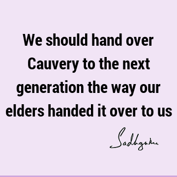 We should hand over Cauvery to the next generation the way our elders handed it over to