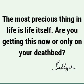 The most precious thing in life is life itself. Are you getting this now or only on your deathbed?