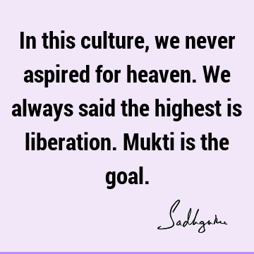 In this culture, we never aspired for heaven. We always said the highest is liberation. Mukti is the