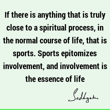 If there is anything that is truly close to a spiritual process, in the normal course of life, that is sports. Sports epitomizes involvement, and involvement