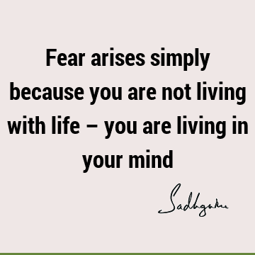 Fear arises simply because you are not living with life – you are living in your