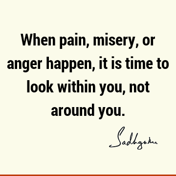 When pain, misery, or anger happen, it is time to look within you, not around