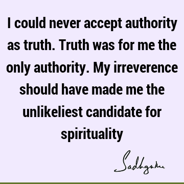 I could never accept authority as truth. Truth was for me the only authority. My irreverence should have made me the unlikeliest candidate for