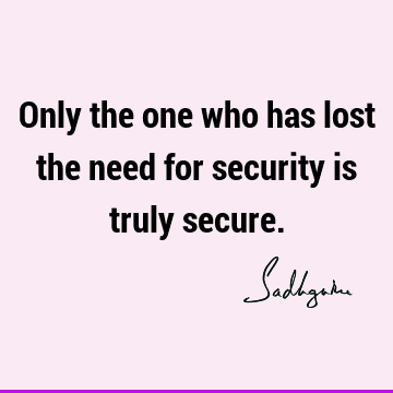 Only the one who has lost the need for security is truly