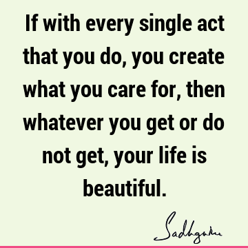 If with every single act that you do, you create what you care for, then whatever you get or do not get, your life is