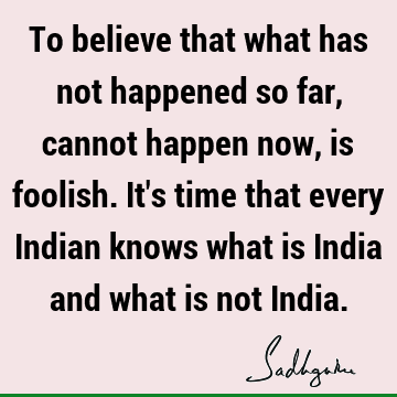 To believe that what has not happened so far, cannot happen now, is foolish. It