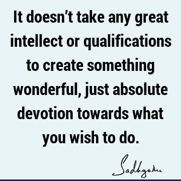 It doesn’t take any great intellect or qualifications to create something wonderful, just absolute devotion towards what you wish to