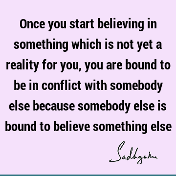 Once you start believing in something which is not yet a reality for you, you are bound to be in conflict with somebody else because somebody else is bound to