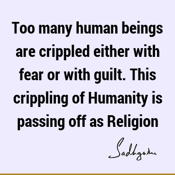 Too many human beings are crippled either with fear or with guilt. This crippling of Humanity is passing off as R