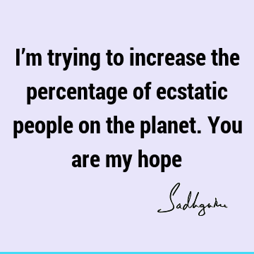 I’m trying to increase the percentage of ecstatic people on the planet. You are my