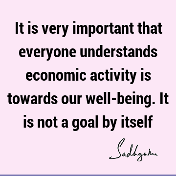 It is very important that everyone understands economic activity is towards our well-being. It is not a goal by