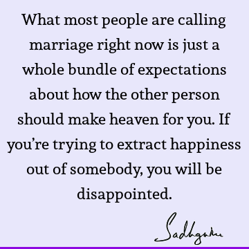 What most people are calling marriage right now is just a whole bundle of expectations about how the other person should make heaven for you. If you’re trying