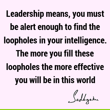 Leadership means, you must be alert enough to find the loopholes in your intelligence. The more you fill these loopholes the more effective you will be in this