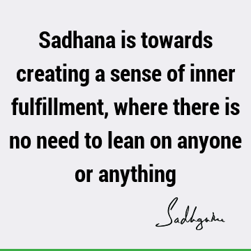 Sadhana is towards creating a sense of inner fulfillment, where there is no need to lean on anyone or