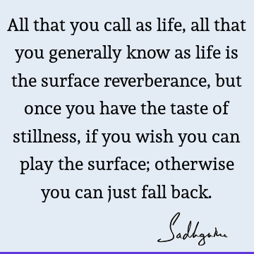 All that you call as life, all that you generally know as life is the surface reverberance, but once you have the taste of stillness, if you wish you can play