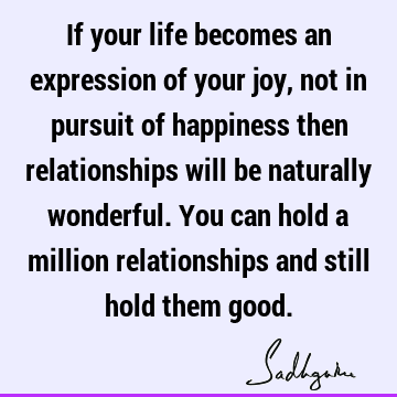 If your life becomes an expression of your joy, not in pursuit of happiness then relationships will be naturally wonderful. You can hold a million
