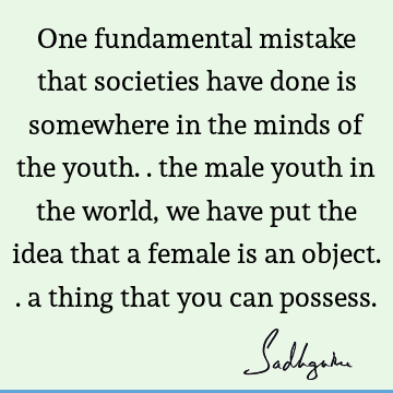 One fundamental mistake that societies have done is somewhere in the minds of the youth.. the male youth in the world, we have put the idea that a female is an